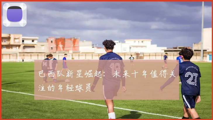 巴西队新星崛起：未来十年值得关注的年轻球员
