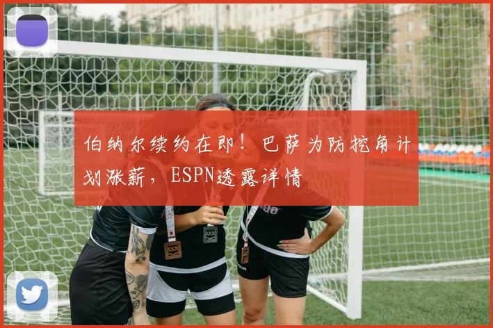 伯纳尔续约在即！巴萨为防挖角计划涨薪，ESPN透露详情