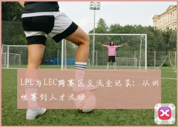 LPL与LEC跨赛区交流全记录：从训练赛到人才流动