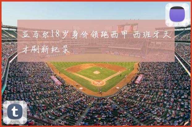 亚马尔18岁身价领跑西甲 西班牙天才刷新纪录