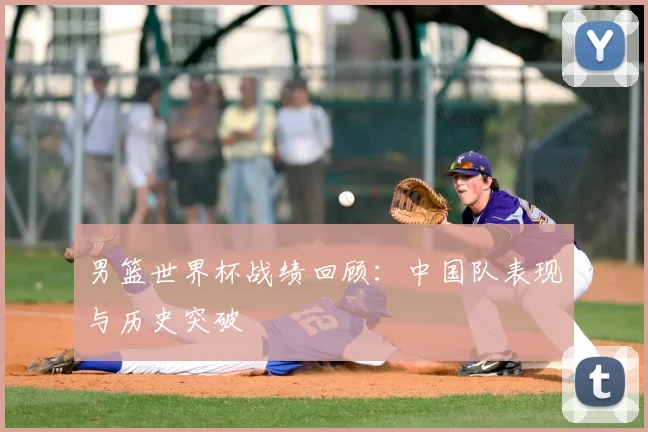 男篮世界杯战绩回顾：中国队表现与历史突破