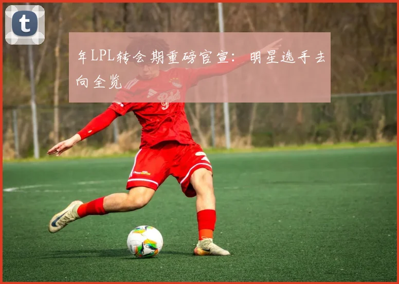 年LPL转会期重磅官宣：明星选手去向全览