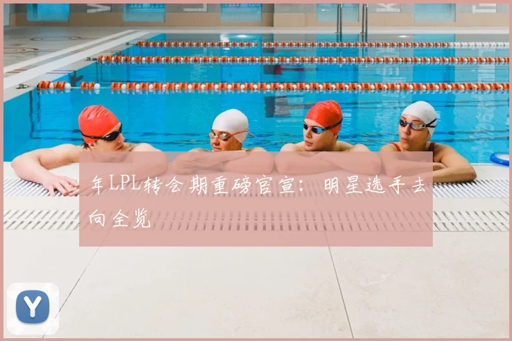 年LPL转会期重磅官宣：明星选手去向全览