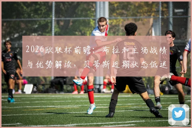 2026欧联杯前瞻：布拉加主场战绩与优势解读，贝蒂斯近期状态低迷原因全分析，附历史交锋数据