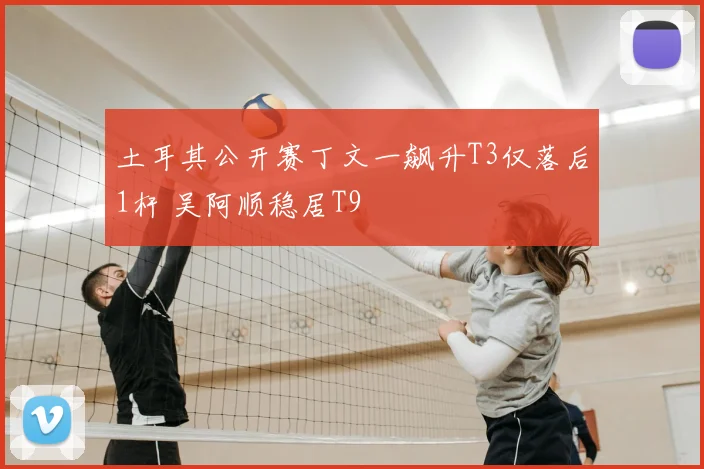 土耳其公开赛丁文一飙升T3仅落后1杆 吴阿顺稳居T9