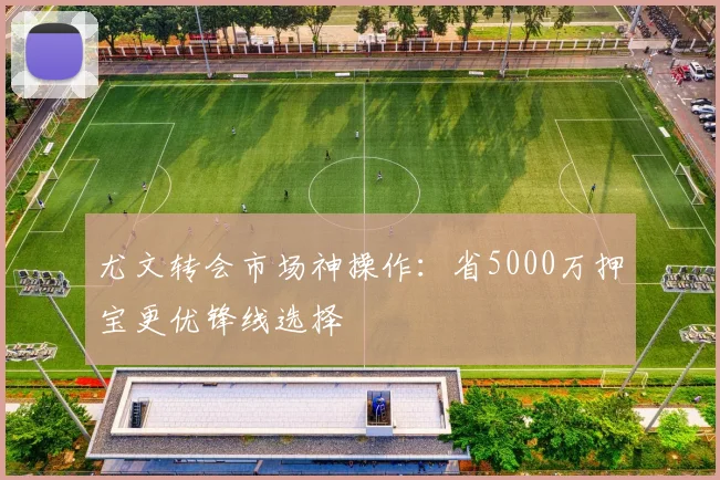尤文转会市场神操作：省5000万押宝更优锋线选择