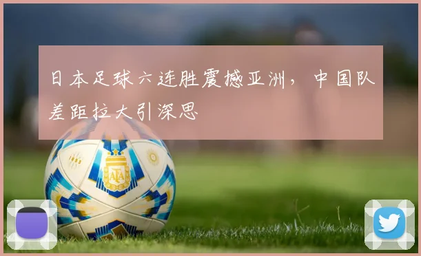 日本足球六连胜震撼亚洲,中国队差距拉大引深思