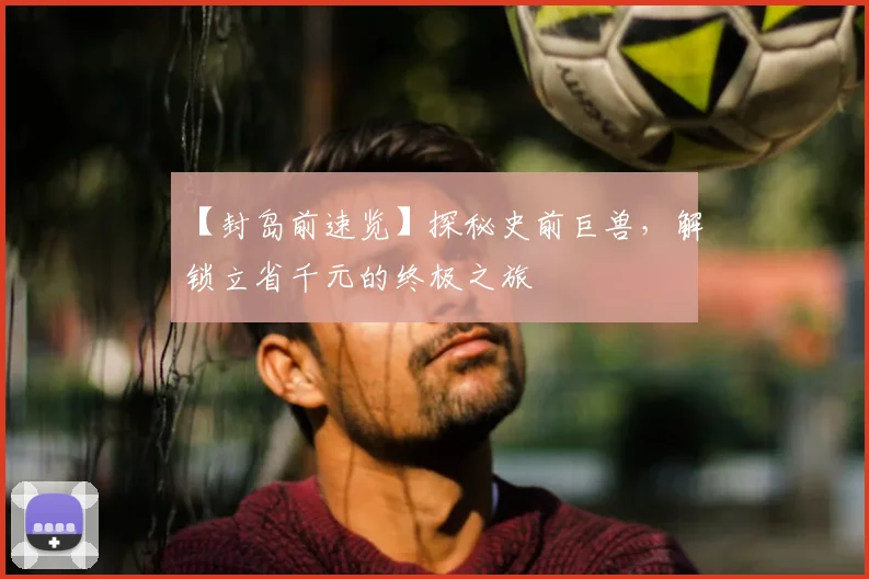 【封岛前速览】探秘史前巨兽，解锁立省千元的终极之旅