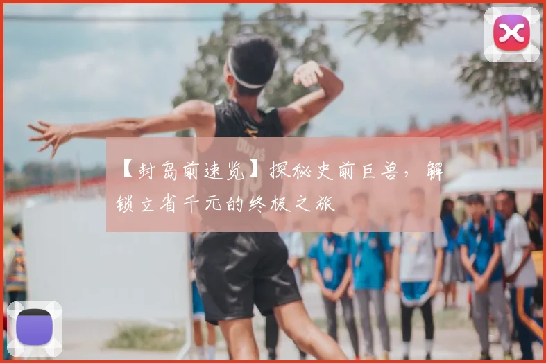 【封岛前速览】探秘史前巨兽,解锁立省千元的终极之旅