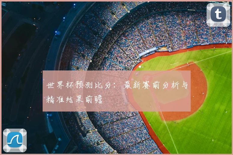 世界杯预测比分：最新赛前分析与精准结果前瞻
