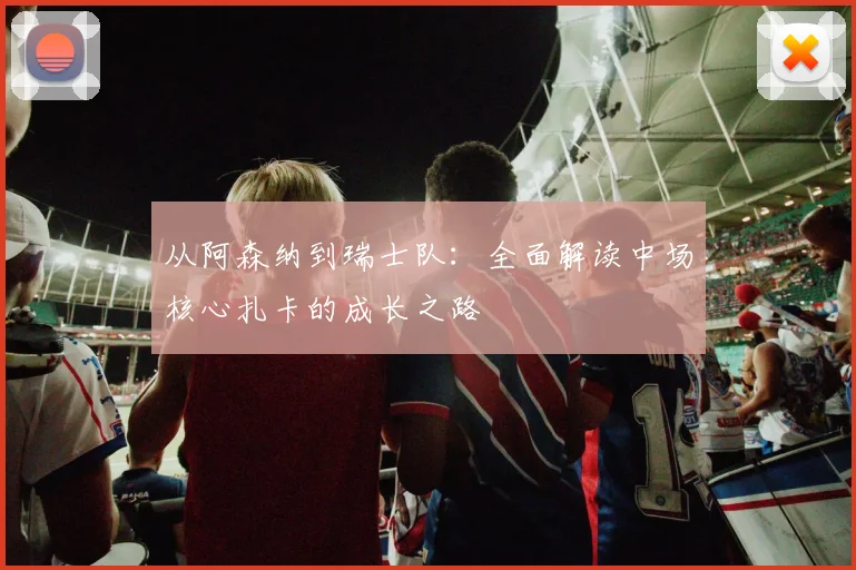 从阿森纳到瑞士队：全面解读中场核心扎卡的成长之路