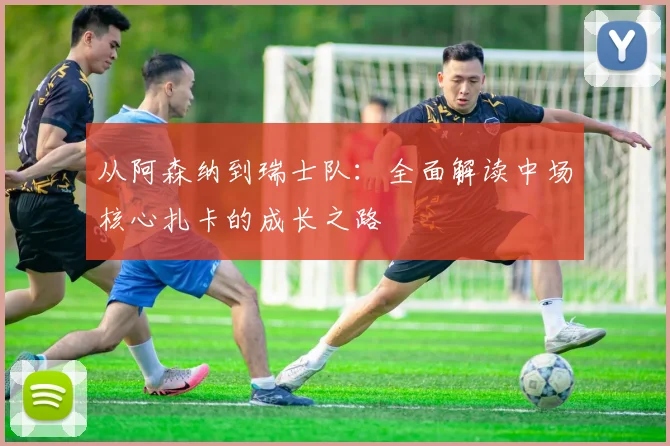 从阿森纳到瑞士队：全面解读中场核心扎卡的成长之路