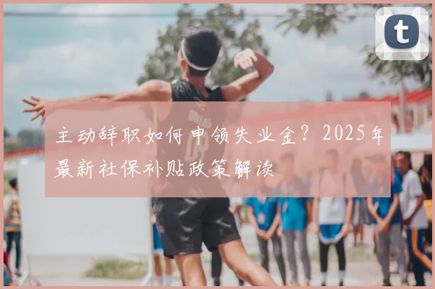 主动辞职如何申领失业金?2025年最新社保补贴政策解读