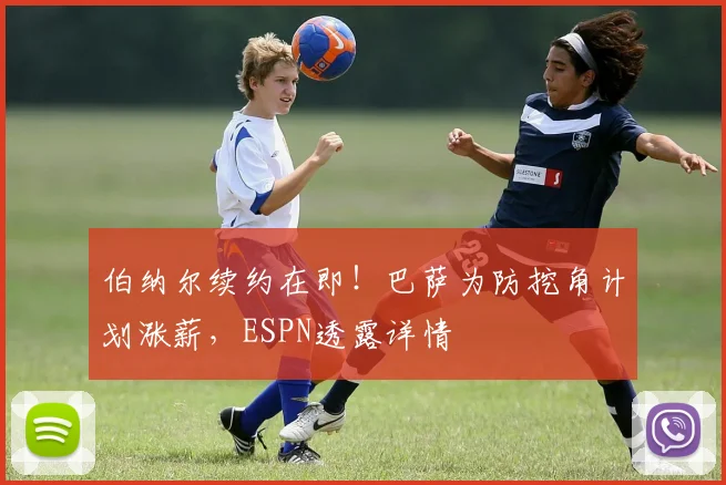 伯纳尔续约在即！巴萨为防挖角计划涨薪，ESPN透露详情