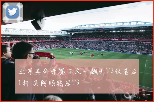 土耳其公开赛丁文一飙升T3仅落后1杆 吴阿顺稳居T9