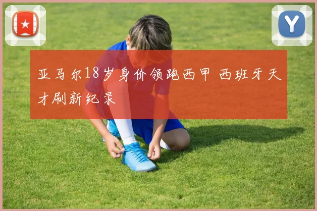 亚马尔18岁身价领跑西甲 西班牙天才刷新纪录