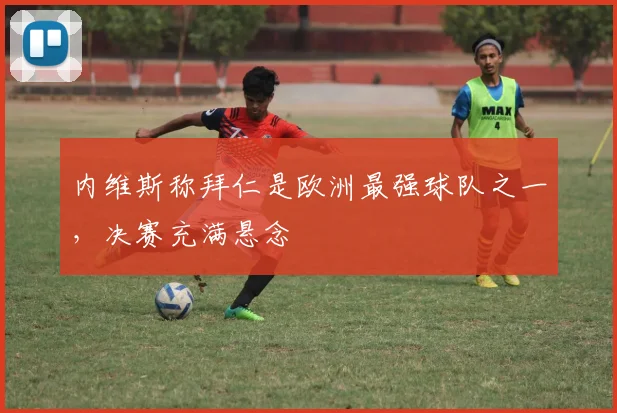 内维斯称拜仁是欧洲最强球队之一，决赛充满悬念
