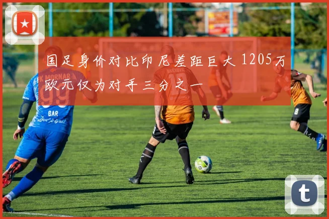 国足身价对比印尼差距巨大 1205万欧元仅为对手三分之一