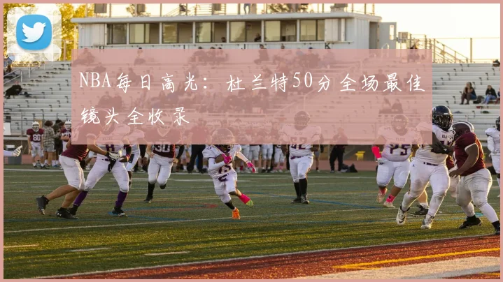 NBA每日高光：杜兰特50分全场最佳镜头全收录