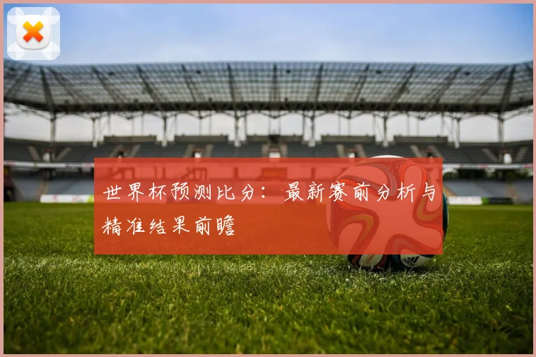 世界杯预测比分:最新赛前分析与精准结果前瞻