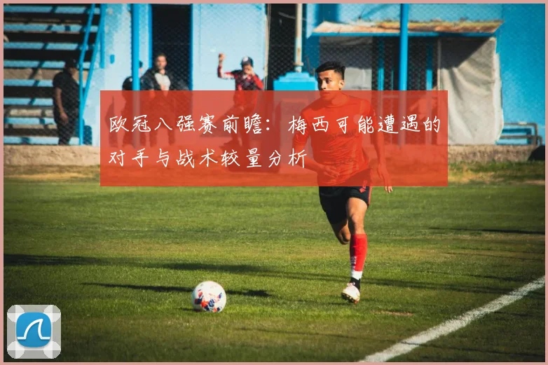 欧冠八强赛前瞻：梅西可能遭遇的对手与战术较量分析